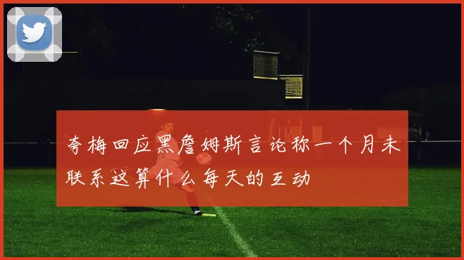 夸梅回应黑詹姆斯言论称一个月未联系这算什么每天的互动