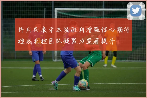许利民表示本场胜利增强信心期待迎战北控团队凝聚力显著提升