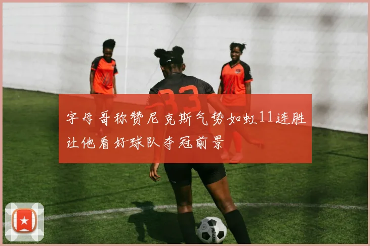 字母哥称赞尼克斯气势如虹11连胜让他看好球队夺冠前景