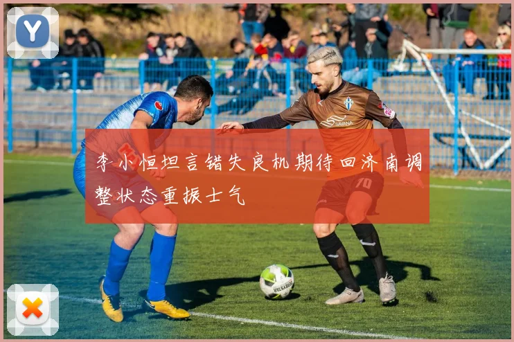李小恒坦言错失良机期待回济南调整状态重振士气