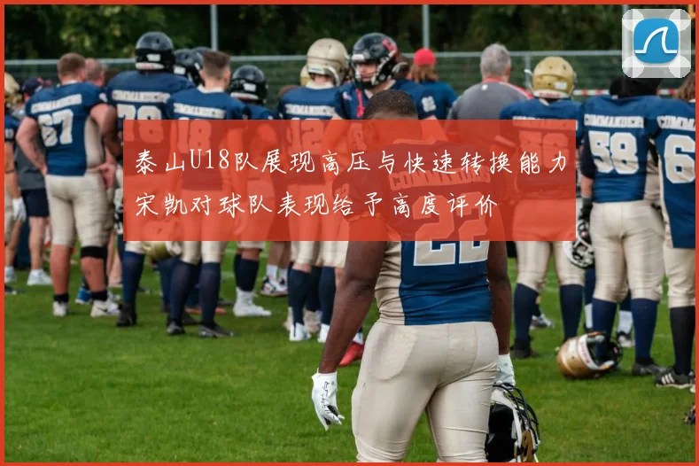 泰山U18队展现高压与快速转换能力宋凯对球队表现给予高度评价
