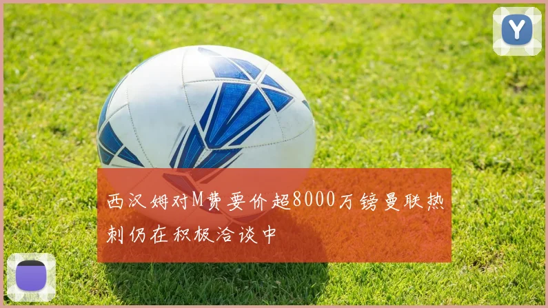 西汉姆对M费要价超8000万镑曼联热刺仍在积极洽谈中