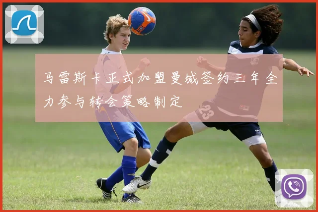 马雷斯卡正式加盟曼城签约三年全力参与转会策略制定