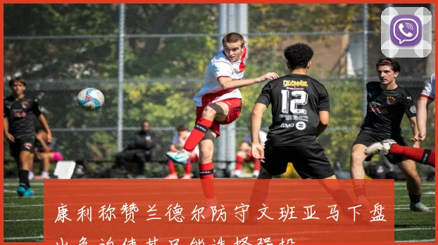 康利称赞兰德尔防守文班亚马下盘出色迫使其只能选择强投