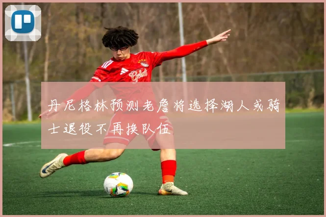 丹尼格林预测老詹将选择湖人或骑士退役不再换队伍