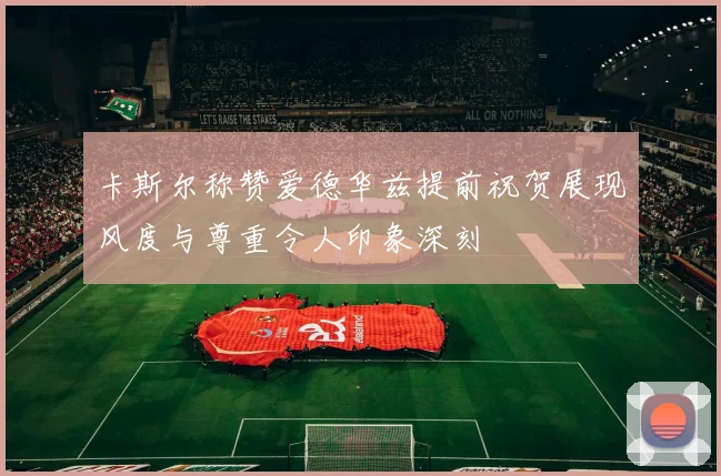 卡斯尔称赞爱德华兹提前祝贺展现风度与尊重令人印象深刻