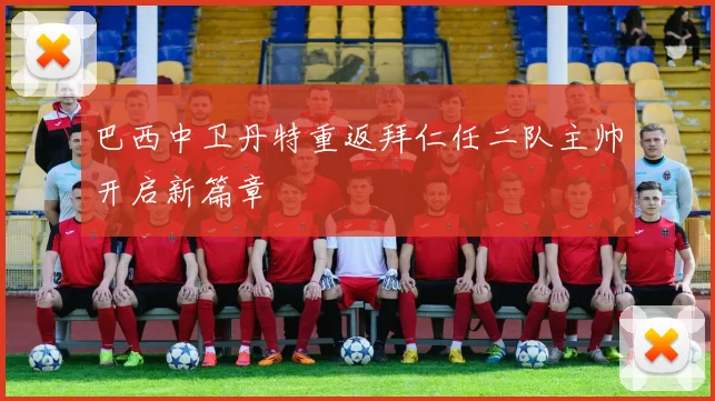 巴西中卫丹特重返拜仁任二队主帅开启新篇章