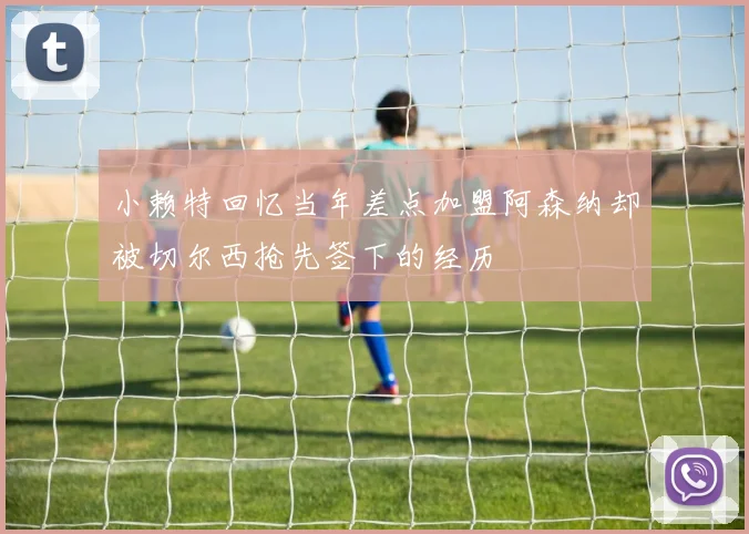 小赖特回忆当年差点加盟阿森纳却被切尔西抢先签下的经历