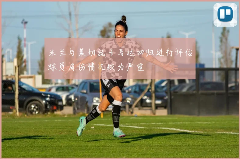 米兰与莱切就卡马达回归进行评估球员肩伤情况较为严重