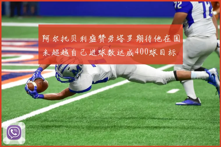 阿尔托贝利盛赞劳塔罗期待他在国米超越自己进球数达成400球目标