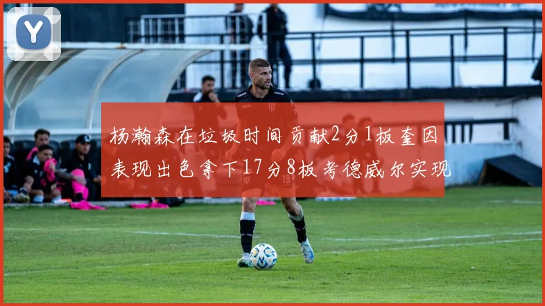杨瀚森在垃圾时间贡献2分1板奎因表现出色拿下17分8板考德威尔实现双双14板转正