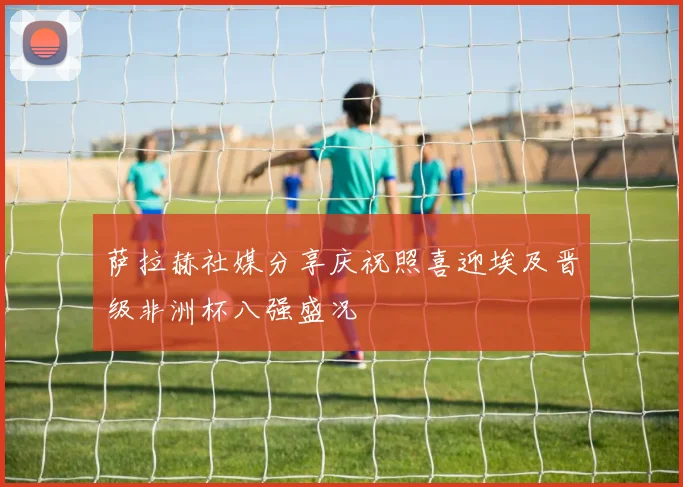 萨拉赫社媒分享庆祝照喜迎埃及晋级非洲杯八强盛况